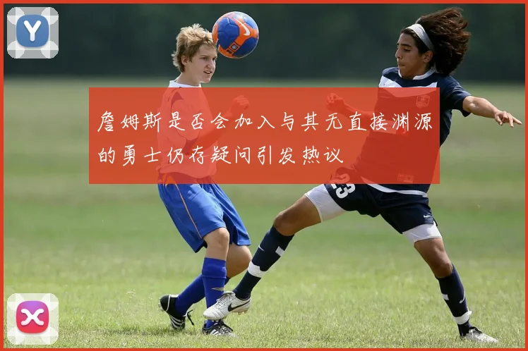 詹姆斯是否会加入与其无直接渊源的勇士仍存疑问引发热议