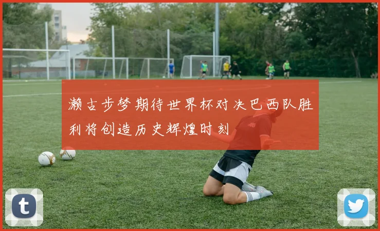 濑古步梦期待世界杯对决巴西队胜利将创造历史辉煌时刻
