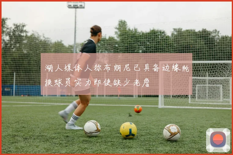 湖人媒体人称布朗尼已具备边缘轮换球员实力即使缺少老詹