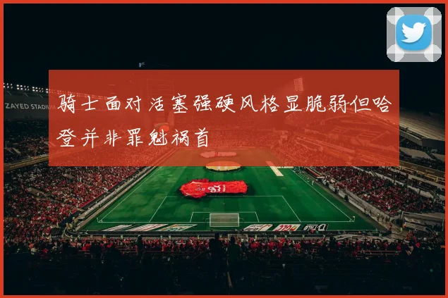 骑士面对活塞强硬风格显脆弱但哈登并非罪魁祸首