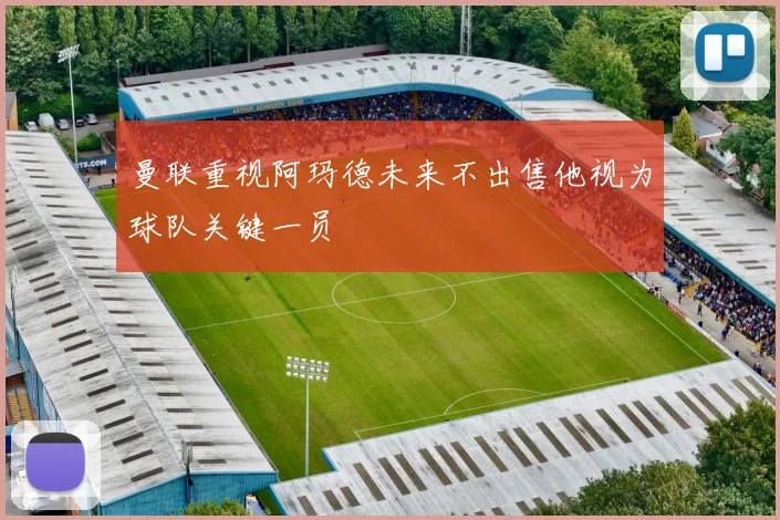曼联重视阿玛德未来不出售他视为球队关键一员