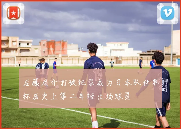 后藤启介打破纪录成为日本队世界杯历史上第二年轻出场球员