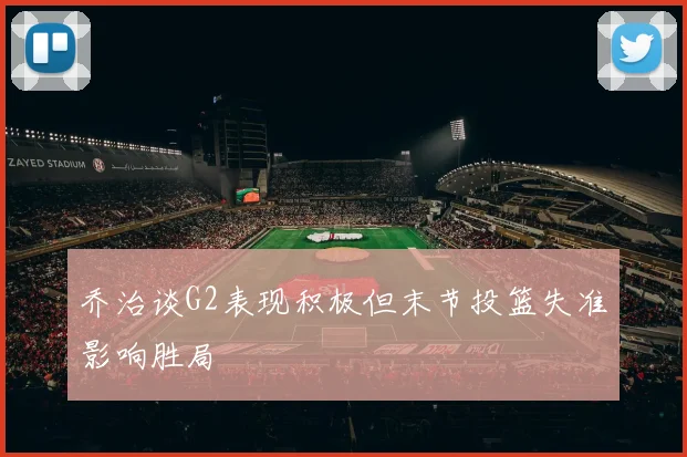 乔治谈G2表现积极但末节投篮失准影响胜局