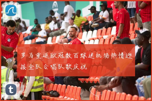 罗马重返欧冠数百球迷机场热情迎接全队合唱队歌庆祝