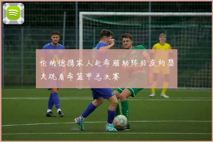 伦纳德携家人赴希腊助阵好友约瑟夫观看希篮甲总决赛