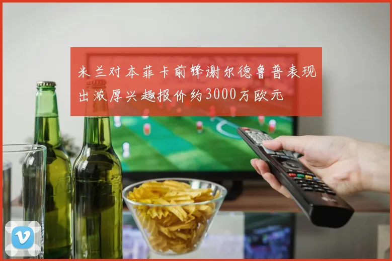 米兰对本菲卡前锋谢尔德鲁普表现出浓厚兴趣报价约3000万欧元