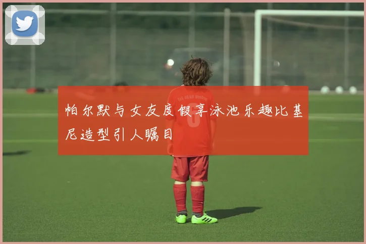 帕尔默与女友度假享泳池乐趣比基尼造型引人瞩目