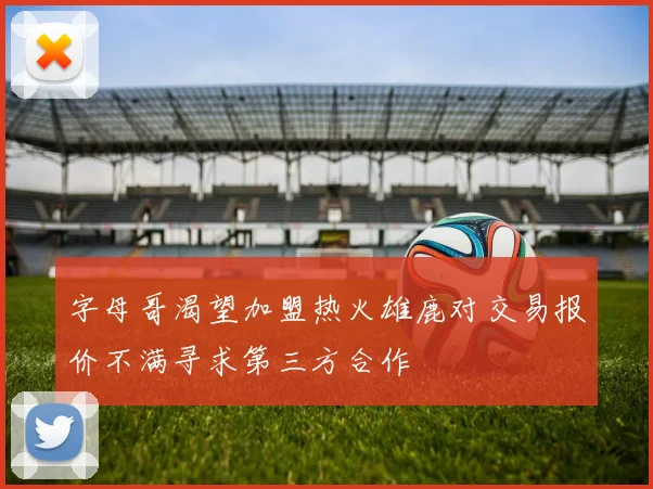 字母哥渴望加盟热火雄鹿对交易报价不满寻求第三方合作