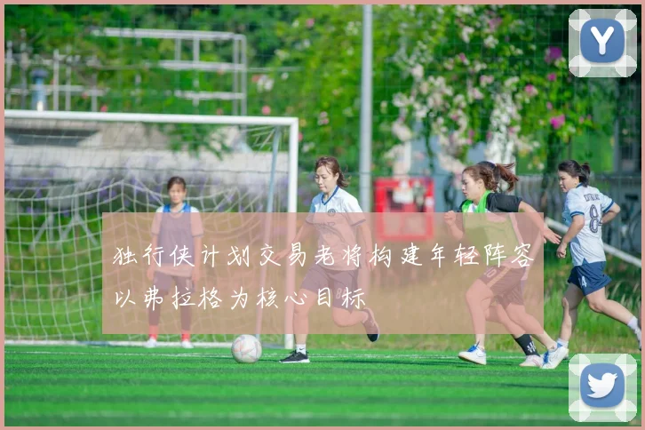独行侠计划交易老将构建年轻阵容以弗拉格为核心目标