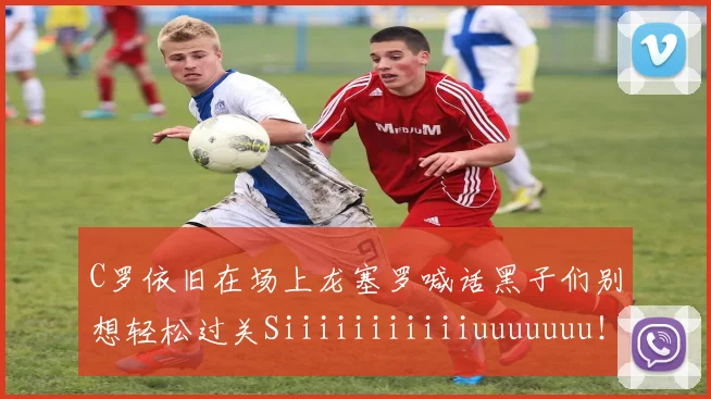 C罗依旧在场上龙塞罗喊话黑子们别想轻松过关Siiiiiiiiiiiuuuuuuu！