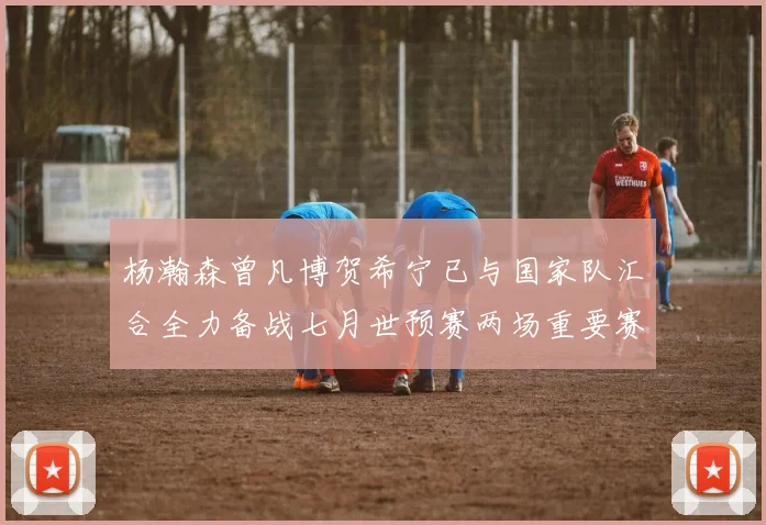 杨瀚森曾凡博贺希宁已与国家队汇合全力备战七月世预赛两场重要赛事