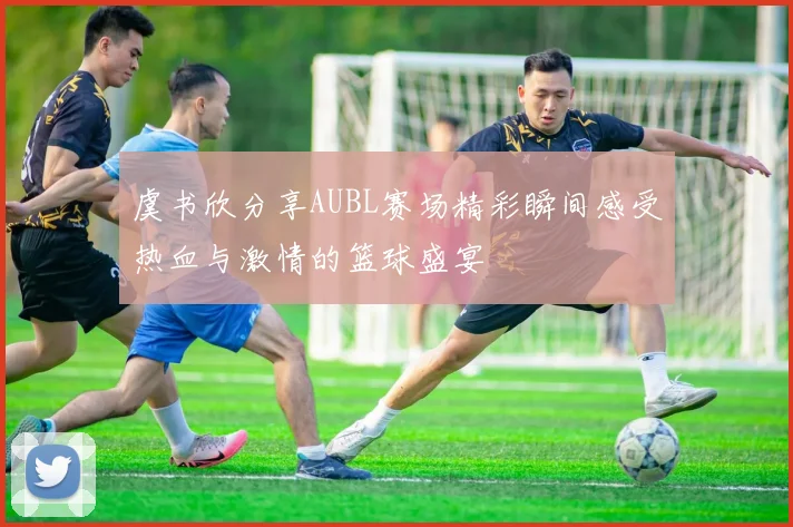虞书欣分享AUBL赛场精彩瞬间感受热血与激情的篮球盛宴